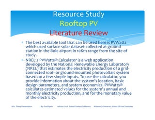 ∗ The best available tool that can be used here is PVWatts
which used surface solar dataset collected at ground
station in the Bole airport in 10Km range from the site of
study.
∗ NREL's PVWatts® Calculator is a web application
Resource Study
Rooftop PV
Literature Review
∗ NREL's PVWatts® Calculator is a web application
developed by the National Renewable Energy Laboratory
(NREL) that estimates the electricity production of a grid-
connected roof- or ground-mounted photovoltaic system
based on a few simple inputs. To use the calculator, you
provide information about the system's location, basic
design parameters, and system economics. PVWatts®
calculates estimated values for the system's annual and
monthly electricity production, and for the monetary value
of the electricity.
MSc. Thesis Presentation By:- Fasil Ayele Advisor: Prof. Sudesh Parkash Sabberwa Arbaminch University School Of Post Graduates
 