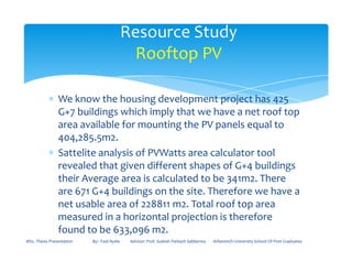 ∗ We know the housing development project has 425
G+7 buildings which imply that we have a net roof top
area available for mounting the PV panels equal to
404,285.5m2.
Resource Study
Rooftop PV
404,285.5m2.
∗ Sattelite analysis of PVWatts area calculator tool
revealed that given different shapes of G+4 buildings
their Average area is calculated to be 341m2. There
are 671 G+4 buildings on the site. Therefore we have a
net usable area of 228811 m2. Total roof top area
measured in a horizontal projection is therefore
found to be 633,096 m2.
MSc. Thesis Presentation By:- Fasil Ayele Advisor: Prof. Sudesh Parkash Sabberwa Arbaminch University School Of Post Graduates
 
