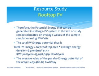 ∗ Therefore, the Potential Energy that can be
generated installing a PV system in the site of study
can be calculated on average Values of the sample
simulation using PVWatts.
Resource Study
Rooftop PV
simulation using PVWatts.
∗ The total PV Energy potential thus is
Total PV Energy = Net roof top area * average energy
density =633096m2*237.7
KWh/m2/year=15,048,6919.2KWh/year
∗ The average value of the per day Energy potential of
the area is 483,488.85 KWh/day
MSc. Thesis Presentation By:- Fasil Ayele Advisor: Prof. Sudesh Parkash Sabberwa Arbaminch University School Of Post Graduates
 