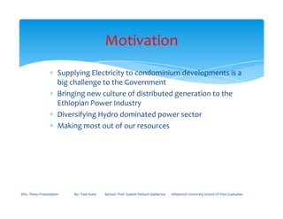 ∗ Supplying Electricity to condominium developments is a
big challenge to the Government
∗ Bringing new culture of distributed generation to the
Ethiopian Power Industry
∗ Diversifying Hydro dominated power sector
Motivation
∗ Diversifying Hydro dominated power sector
∗ Making most out of our resources
MSc. Thesis Presentation By:- Fasil Ayele Advisor: Prof. Sudesh Parkash Sabberwa Arbaminch University School Of Post Graduates
 