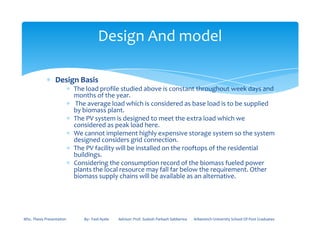 ∗ Design Basis
∗ The load profile studied above is constant throughout week days and
months of the year.
∗ The average load which is considered as base load is to be supplied
by biomass plant.
∗ The PV system is designed to meet the extra load which we
considered as peak load here.
Design And model
considered as peak load here.
∗ We cannot implement highly expensive storage system so the system
designed considers grid connection.
∗ The PV facility will be installed on the rooftops of the residential
buildings.
∗ Considering the consumption record of the biomass fueled power
plants the local resource may fall far below the requirement. Other
biomass supply chains will be available as an alternative.
MSc. Thesis Presentation By:- Fasil Ayele Advisor: Prof. Sudesh Parkash Sabberwa Arbaminch University School Of Post Graduates
 