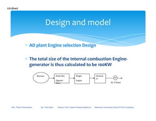 ∗ AD plant Engine selection Design
∗ The total size of the Internal combustion Engine-
Design and model
∗ The total size of the Internal combustion Engine-
generator is thus calculated to be 100KW
MSc. Thesis Presentation By:- Fasil Ayele Advisor: Prof. Sudesh Parkash Sabberwa Arbaminch University School Of Post Graduates
Biomass Anaerobic
Digester
Plant
Biogas
Engine
Generat
or
AC 3-Phase
 