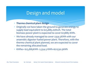 ∗ Thermo chemical plant design
∗ Originally we have taken the ground to generate energy to
supply load equivalent to 623,885.00Kwh. The total
biomass power plant is expected to cover 623885 KWh.
∗ We have already managed to cover 2354.5KWh with our
Design and model
∗ We have already managed to cover 2354.5KWh with our
anaerobic digester fueled power plant. Therefore, with the
thermo chemical plant planned, we are expected to cover
the remaining allocated load.
∗ KWhe= 623,885KWh -2,354.5 KWh=621530.5kWh
MSc. Thesis Presentation By:- Fasil Ayele Advisor: Prof. Sudesh Parkash Sabberwa Arbaminch University School Of Post Graduates
 