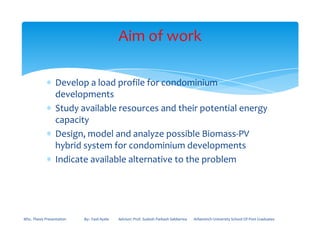 ∗ Develop a load profile for condominium
developments
∗ Study available resources and their potential energy
capacity
Aim of work
capacity
∗ Design, model and analyze possible Biomass-PV
hybrid system for condominium developments
∗ Indicate available alternative to the problem
MSc. Thesis Presentation By:- Fasil Ayele Advisor: Prof. Sudesh Parkash Sabberwa Arbaminch University School Of Post Graduates
 