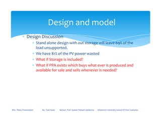∗ Design Discussion
∗ Stand alone design with out storage will leave 69% of the
load unsupported.
∗ We have 81% of the PV power wasted
∗ What if Storage is included?
Design and model
∗ What if PPA exists which buys what ever is produced and
available for sale and sells whenever is needed?
MSc. Thesis Presentation By:- Fasil Ayele Advisor: Prof. Sudesh Parkash Sabberwa Arbaminch University School Of Post Graduates
 