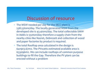 ∗ The MSW needed per day for the IBCC plant is
538.53tons/day. The locally generated MSW from the
developed site is 43.4tons/day. The total collectable SMW
in Addis is 550ton/day therefore a supply chain from the
nearby cities like Nazret, Debrezeit and collection of wood
Discussion of resource
nearby cities like Nazret, Debrezeit and collection of wood
and paper factories by product is required.
∗ The total Rooftop area calculated in the design is
641903.67m2. The PVwatts estimated available area is
633096m2. We can include rooftops of common purpose
buildings to fill the Gap. Therefore the PV plant can be
erected without a problem
MSc. Thesis Presentation By:- Fasil Ayele Advisor: Prof. Sudesh Parkash Sabberwa Arbaminch University School Of Post Graduates
 