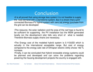 Conclusion
•It is all proved that using storage less system it is not feasible to supply
the load demand with a standalone system. But it is shown that a grid-
connected Biomass-PV hybrid system with zero net energy purchase from
the grid can be developed
•The resource, the solar radiation and the area of the roof tops is found to
be sufficient for supporting the PV installation but the MSW generated
locally (on the development site) falls very short of what is needed.
MSc. Thesis Presentation By:- Fasil Ayele Advisor: Prof. Sudesh Parkash Sabberwa Arbaminch University School Of Post Graduates
locally (on the development site) falls very short of what is needed.
Therefore Biomass supply chains are necessary.
•The Energy cost of the modeled hybrid system is 0.113USD which is
actually in the international acceptable range. But cost of energy
compared to the energy sale rate of Ethiopian electric Utility shows 182 %
increase.
•Finally, it can be concluded that Hybrid renewable energy systems could
be planned and developed and can solve the problems regarding
powering the housing development projects the country is engaged with.
 