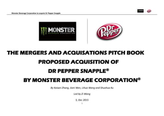 Monster Beverage Corporation to acquire Dr Pepper Snapple
1
THE MERGERS AND ACQUISATIONS PITCH BOOK
PROPOSED ACQUISITION OF
DR PEPPER SNAPPLE®
BY MONSTER BEVERAGE CORPORATION®
By Kaiwei Zhang, Jiani Wen, Lihua Wang and Shuohua Xu
Led by Zi Wang
5, Dec 2015
 