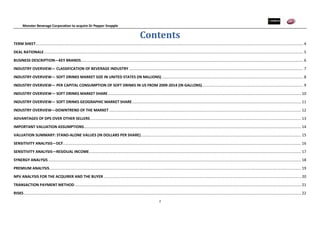 Monster Beverage Corporation to acquire Dr Pepper Snapple
2
Contents
TERM SHEET............................................................................................................................................................................................................................................................... 4
DEAL RATIONALE....................................................................................................................................................................................................................................................... 5
BUSINESS DESCRIPTION—KEY BRANDS.................................................................................................................................................................................................................... 6
INDUSTRY OVERVIEW— CLASSIFICATION OF BEVERAGE INDUSTRY ...................................................................................................................................................................... 7
INDUSTRY OVERVIEW— SOFT DRINKS MARKET SIZE IN UNITED STATES (IN MILLIONS)....................................................................................................................................... 8
INDUSTRY OVERVIEW— PER CAPITAL CONSUMPTION OF SOFT DRINKS IN US FROM 2009-2014 (IN GALLONS)................................................................................................ 9
INDUSTRY OVERVIEW— SOFT DRINKS MARKET SHARE........................................................................................................................................................................................ 10
INDUSTRY OVERVIEW— SOFT DRINKS GEOGRAPHIC MARKET SHARE................................................................................................................................................................. 11
INDUSTRY OVERVIEW—DOWNTREND OF THE MARKET ....................................................................................................................................................................................... 12
ADVANTAGES OF DPS OVER OTHER SELLERS......................................................................................................................................................................................................... 13
IMPORTANT VALUATION ASSUMPTIONS............................................................................................................................................................................................................... 14
VALUATION SUMMARY: STAND-ALONE VALUES (IN DOLLARS PER SHARE)......................................................................................................................................................... 15
SENSITIVITY ANALYSIS—DCF................................................................................................................................................................................................................................... 16
SENSITIVITY ANALYSIS—RESIDUAL INCOME.......................................................................................................................................................................................................... 17
SYNERGY ANALYSIS ................................................................................................................................................................................................................................................. 18
PREMIUM ANALYSIS................................................................................................................................................................................................................................................ 19
NPV ANALYSIS FOR THE ACQUIRER AND THE BUYER ............................................................................................................................................................................................ 20
TRANSACTION PAYMENT METHOD........................................................................................................................................................................................................................ 21
RISKS ........................................................................................................................................................................................................................................................................ 22
 