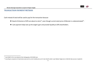 Monster Beverage Corporation to acquire Dr Pepper Snapple
21
TRANSACTION PAYMENT METHOD
Cash instead of stock will be used to pay for the transaction because
 Board of directors of DPS are about to retire13
, even though current stock price of Monster is underestimated14
.
 Cash payment helps lock up the target’s gain and provide liquidity to DPS shareholders.
13
See EXHIBIT 10 for more details of their bibliography of DPS BOD team
14
According to comparison of stand-alone value and its current market price as of 4, Dec $156.70, while 1 year Median Target price is $165.00. Data sources is Capital IQ
 