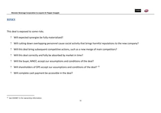 Monster Beverage Corporation to acquire Dr Pepper Snapple
22
RISKS
This deal is exposed to some risks.
 Will expected synergies be fully materialized?
 Will cutting down overlapping personnel cause social activity that brings harmful reputations to the new company?
 Will this deal bring subsequent competitive actions, such as a new merge of main competitors?
 Will this deal correctly and fully be absorbed by market in time?
 Will the buyer, MNST, accept our assumptions and conditions of the deal?
 Will shareholders of DPS accept our assumptions and conditions of the deal? 15
 Will complete cash payment be accessible in the deal?
15
See EXHIBIT 11 for ownership information.
 