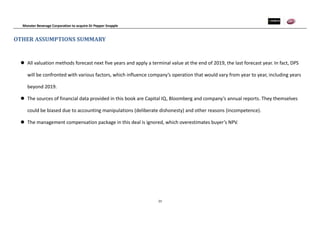 Monster Beverage Corporation to acquire Dr Pepper Snapple
23
OTHER ASSUMPTIONS SUMMARY
 All valuation methods forecast next five years and apply a terminal value at the end of 2019, the last forecast year. In fact, DPS
will be confronted with various factors, which influence company’s operation that would vary from year to year, including years
beyond 2019.
 The sources of financial data provided in this book are Capital IQ, Bloomberg and company’s annual reports. They themselves
could be biased due to accounting manipulations (deliberate dishonesty) and other reasons (incompetence).
 The management compensation package in this deal is ignored, which overestimates buyer’s NPV.
 