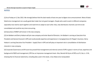 Monster Beverage Corporation to acquire Dr Pepper Snapple
24
NOTES
[1] As of today on 5, Dec 2015. We strongly believe that this deal needs at least one year to digest since announcement. Most of deals
failed since management are usually good deal maker but not good managers. People who used to work in different companies
separately now need to work together and need time to adapt to each other. Also, new distribution channels cost time to be
consolidated and could be very time-consuming.
[2] Executives of MNST will remain in the new company.
[3] Jim Baldwin and Derry Hobson will join new company and enter Board of Directors. Jim Baldwin is serving as Executive Vice
President and General Counsel in DPS and could provide expertise and experience in managing future Dr Pepper’s business. Derry
Hobson is serving Executive Vice President - Supply Chain in DPS and will play an important role in consolidation of distribution
channels in new company.
[4] Corporate Governance and M-score has proved that management and internal control of DPS is good. In terms of size, expertise and
background of BOD and management, DPS has an impressive management team. Also, Beneish M-Score of DPS as of 5, Dec is -2.59,
showing that its financial statements, including data used in this book, is less likely to be manipulated.
 