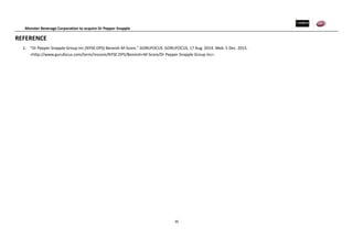 Monster Beverage Corporation to acquire Dr Pepper Snapple
39
REFERENCE
1. "Dr Pepper Snapple Group Inc (NYSE:DPS) Beneish M-Score." GORUFOCUS. GORUFOCUS, 17 Aug. 2014. Web. 5 Dec. 2015.
<http://www.gurufocus.com/term/mscore/NYSE:DPS/Beneish+M-Score/Dr Pepper Snapple Group Inc>.
 