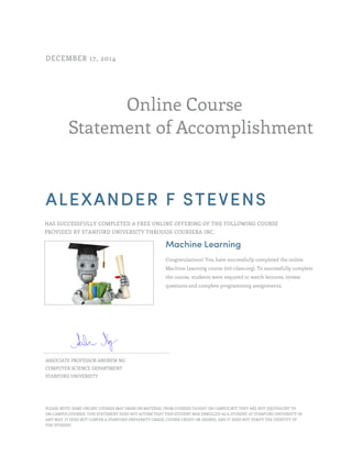 Online Course
Statement of Accomplishment
DECEMBER 17, 2014
ALEXANDER F STEVENS
HAS SUCCESSFULLY COMPLETED A FREE ONLINE OFFERING OF THE FOLLOWING COURSE
PROVIDED BY STANFORD UNIVERSITY THROUGH COURSERA INC.
Machine Learning
Congratulations! You have successfully completed the online
Machine Learning course (ml-class.org). To successfully complete
the course, students were required to watch lectures, review
questions and complete programming assignments.
ASSOCIATE PROFESSOR ANDREW NG
COMPUTER SCIENCE DEPARTMENT
STANFORD UNIVERSITY
PLEASE NOTE: SOME ONLINE COURSES MAY DRAW ON MATERIAL FROM COURSES TAUGHT ON CAMPUS BUT THEY ARE NOT EQUIVALENT TO
ON-CAMPUS COURSES. THIS STATEMENT DOES NOT AFFIRM THAT THIS STUDENT WAS ENROLLED AS A STUDENT AT STANFORD UNIVERSITY IN
ANY WAY. IT DOES NOT CONFER A STANFORD UNIVERSITY GRADE, COURSE CREDIT OR DEGREE, AND IT DOES NOT VERIFY THE IDENTITY OF
THE STUDENT.
 