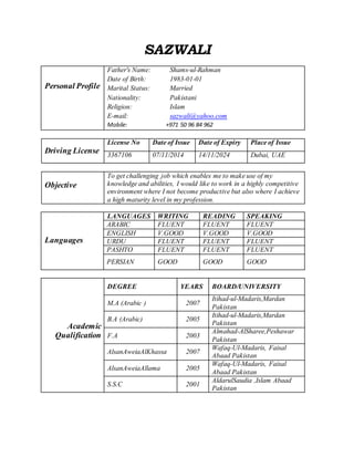 SAZWALI
Personal Profile
Father's Name: Shams-ul-Rahman
Date of Birth: 1983-01-01
Marital Status: Married
Nationality: Pakistani
Religion: Islam
E-mail: sazwali@yahoo.com
Mobile: +971 50 96 84 962
Driving License
License No Date of Issue Date of Expiry Place of Issue
3367106 07/11/2014 14/11/2024 Dubai, UAE
Objective
To get challenging job which enables me to make use of my
knowledge and abilities, I would like to work in a highly competitive
environment where I not become productive but also where I achieve
a high maturity level in my profession.
Languages
LANGUAGES WRITING READING SPEAKING
ARABIC FLUENT FLUENT FLUENT
ENGLISH V.GOOD V.GOOD V.GOOD
URDU FLUENT FLUENT FLUENT
PASHTO FLUENT FLUENT FLUENT
PERSIAN GOOD GOOD GOOD
Academic
Qualification
DEGREE YEARS BOARD/UNIVERSITY
M.A (Arabic ) 2007
Itihad-ul-Madaris,Mardan
Pakistan
B.A (Arabic) 2005
Itihad-ul-Madaris,Mardan
Pakistan
F.A 2003
Almahad-AlSharee,Peshawar
Pakistan
AlsanAweiaAlKhassa 2007
Wafaq-Ul-Madaris, Faisal
Abaad Pakistan
AlsanAweiaAllama 2005
Wafaq-Ul-Madaris, Faisal
Abaad Pakistan
S.S.C 2001
AldarulSaudia ,Islam Abaad
Pakistan
 