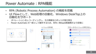 4848
Power Automate：RPA機能
• RPA (Robotic Process Automation) の機能を搭載
• UI Flowとして、Web処理の自動化、Windows DeskTop上の
自動化をサポート
• オペレーションをレコーディングし、その情報をロボットが実行再生
• Power Automate の一部として動作するため、RPA＋他SaaS間連携がより容易に
 