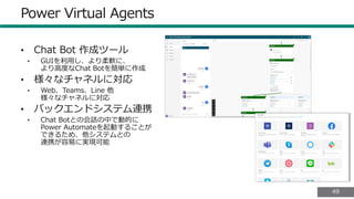4949
Power Virtual Agents
• Chat Bot 作成ツール
• GUIを利用し、より柔軟に、
より高度なChat Botを簡単に作成
• 様々なチャネルに対応
• Web、Teams、Line 他
様々なチャネルに対応
• バックエンドシステム連携
• Chat Botとの会話の中で動的に
Power Automateを起動することが
できるため、他システムとの
連携が容易に実現可能
 
