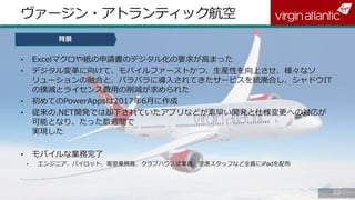 8383
ヴァージン・アトランティック航空
背景
• Excelマクロや紙の申請書のデジタル化の要求が高まった
• デジタル変革に向けて、モバイルファーストかつ、生産性を向上させ、様々なソ
リューションの融合と、バラバラに導入されてきたサービスを統廃合し、シャドウIT
の撲滅とライセンス費用の削減が求められた
• 初めてのPowerAppsは2017年6月に作成
• 従来の.NET開発では却下されていたアプリなどが素早い開発と仕様変更への対応が
可能となり、たった数週間で
実現した
• モバイルな業務完了
• エンジニア、パイロット、客室乗務員、クラブハウス従業員、空港スタッフなど全員にiPadを配布
 