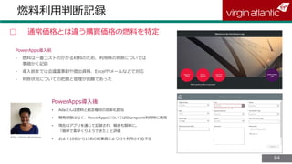 8484
燃料利用判断記録
▢ 通常価格とは違う購買価格の燃料を特定
PowerApps導入前
PowerApps導入後
• Adaさんは燃料と航空機材の効率化担当
• 開発経験はなく、PowerAppsについてはSharepoint利用時に発見
• 現在はアプリを通じて記録され、報告も簡単に。
「簡単で素早くりようできた」と評価
• およそ10名から15名の従業員により日々利用される予定Ada, citizen developer
 