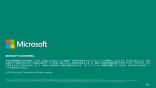 91
MICROSOFT CONFIDENTIAL
本資料は情報提供のみを目的としており、本資料に記載されている情報は、本資料作成時点でのマイクロソフトの見解を示したものです。状況等の変化により、内容
は変更される場合があります。本資料に表記されている内容（提示されている条件等を含みます）は、貴社との有効な契約を通じて決定されます。それまでは、正式
に確定するものではありません。従って、本資料の記載内容とは異なる場合があります。マイクロソフトは、本資料の情報に対して明示的、黙示的または法的な、い
かなる保証も行いません。
© 2020 Microsoft Corporation. All rights reserved.
 