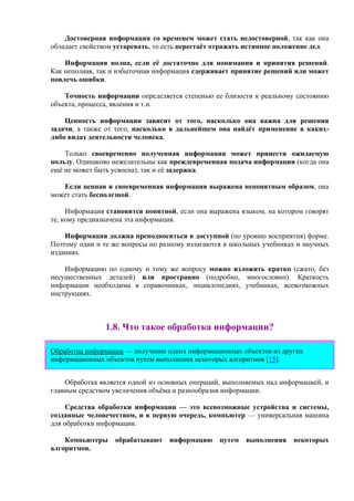 Достоверная информация со временем может стать недостоверной, так как она
обладает свойством устаревать, то есть перестаёт отражать истинное положение дел.
Информация полна, если её достаточно для понимания и принятия решений.
Как неполная, так и избыточная информация сдерживает принятие решений или может
повлечь ошибки.
Точность информации определяется степенью ее близости к реальному состоянию
объекта, процесса, явления и т.п.
Ценность информации зависит от того, насколько она важна для решения
задачи, а также от того, насколько в дальнейшем она найдёт применение в каких-
либо видах деятельности человека.
Только своевременно полученная информация может принести ожидаемую
пользу. Одинаково нежелательны как преждевременная подача информации (когда она
ещё не может быть усвоена), так и её задержка.
Если ценная и своевременная информация выражена непонятным образом, она
может стать бесполезной.
Информация становится понятной, если она выражена языком, на котором говорят
те, кому предназначена эта информация.
Информация должна преподноситься в доступной (по уровню восприятия) форме.
Поэтому одни и те же вопросы по разному излагаются в школьных учебниках и научных
изданиях.
Информацию по одному и тому же вопросу можно изложить кратко (сжато, без
несущественных деталей) или пространно (подробно, многословно). Краткость
информации необходима в справочниках, энциклопедиях, учебниках, всевозможных
инструкциях.
1.8. Что такое обработка информации?
Обработка информации — получение одних информационных объектов из других
информационных объектов путем выполнения некоторых алгоритмов [15].
Обработка является одной из основных операций, выполняемых над информацией, и
главным средством увеличения объёма и разнообразия информации.
Средства обработки информации — это всевозможные устройства и системы,
созданные человечеством, и в первую очередь, компьютер — универсальная машина
для обработки информации.
Компьютеры обрабатывают информацию путем выполнения некоторых
алгоритмов.
 