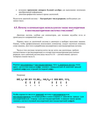 • возможно применение аппарата булевой алгебры для выполнения логических
преобразований информации;
• двоичная арифметика намного проще десятичной.
Недостаток двоичной системы — быстрый рост числа разрядов, необходимых для
записи чисел.
4.5. Почему в компьютерах используются также восьмеричная
и шестнадцатеричная системы счисления?
Двоичная система, удобная для компьютеров, для человека неудобна из-за ее
громоздкости и непривычной записи.
Перевод чисел из десятичной системы в двоичную и наоборот выполняет машина.
Однако, чтобы профессионально использовать компьютер, следует научиться понимать
слово машины. Для этого и разработаны восьмеричная и шестнадцатеричная системы.
Числа в этих системах читаются почти так же легко, как десятичные, требуют
соответственно в три (восьмеричная) и в четыре (шестнадцатеричная) раза меньше
разрядов, чем в двоичной системе (ведь числа 8 и 16 — соответственно, третья и
четвертая степени числа 2).
Перевод восьмеричных и шестнадцатеричных чисел в двоичную систему очень
прост: достаточно каждую цифру заменить эквивалентной ей двоичной триадой
(тройкой цифр) или тетрадой (четверкой цифр).
Например:
Чтобы перевести число из двоичной системы в восьмеричную или
шестнадцатеричную, его нужно разбить влево и вправо от запятой на триады (для
восьмеричной) или тетрады (для шестнадцатеричной) и каждую такую группу
заменить соответствующей восьмеричной (шестнадцатеричной) цифрой.
Например,
 