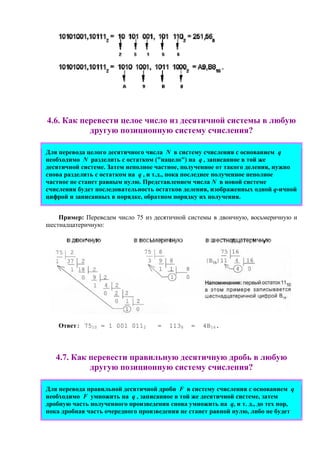 4.6. Как перевести целое число из десятичной системы в любую
другую позиционную систему счисления?
Для перевода целого десятичного числа N в систему счисления с основанием q
необходимо N разделить с остатком ("нацело") на q , записанное в той же
десятичной системе. Затем неполное частное, полученное от такого деления, нужно
снова разделить с остатком на q , и т.д., пока последнее полученное неполное
частное не станет равным нулю. Представлением числа N в новой системе
счисления будет последовательность остатков деления, изображенных одной q-ичной
цифрой и записанных в порядке, обратном порядку их получения.
Пример: Переведем число 75 из десятичной системы в двоичную, восьмеричную и
шестнадцатеричную:
Ответ: 7510 = 1 001 0112 = 1138 = 4B16.
4.7. Как пеpевести пpавильную десятичную дpобь в любую
другую позиционную систему счисления?
Для перевода правильной десятичной дpоби F в систему счисления с основанием q
необходимо F умножить на q , записанное в той же десятичной системе, затем
дробную часть полученного произведения снова умножить на q, и т. д., до тех пор,
пока дpобная часть очередного пpоизведения не станет pавной нулю, либо не будет
 