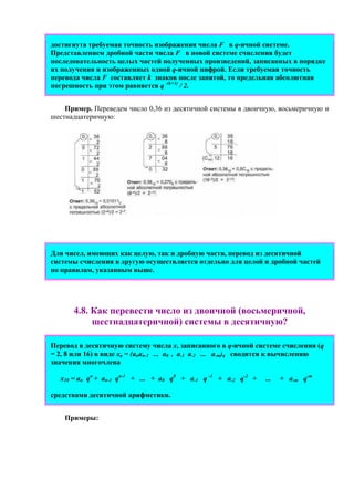 достигнута требуемая точность изображения числа F в q-ичной системе.
Представлением дробной части числа F в новой системе счисления будет
последовательность целых частей полученных произведений, записанных в порядке
их получения и изображенных одной q-ичной цифрой. Если требуемая точность
перевода числа F составляет k знаков после запятой, то предельная абсолютная
погрешность при этом равняется q -(k+1)
/ 2.
Пример. Переведем число 0,36 из десятичной системы в двоичную, восьмеричную и
шестнадцатеричную:
Для чисел, имеющих как целую, так и дробную части, перевод из десятичной
системы счисления в другую осуществляется отдельно для целой и дробной частей
по правилам, указанным выше.
4.8. Как пеpевести число из двоичной (восьмеpичной,
шестнадцатеpичной) системы в десятичную?
Перевод в десятичную систему числа x, записанного в q-ичной cистеме счисления (q
= 2, 8 или 16) в виде xq = (anan-1 ... a0 , a-1 a-2 ... a-m)q сводится к вычислению
значения многочлена
x10 = an qn
+ an-1 qn-1
+ ... + a0 q0
+ a-1 q -1
+ a-2 q-2
+ ... + a-m q-m
средствами десятичной арифметики.
Примеpы:
 