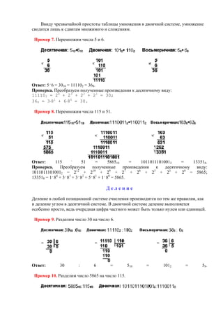 Ввиду чрезвычайной простоты таблицы умножения в двоичной системе, умножение
сводится лишь к сдвигам множимого и сложениям.
Пример 7. Перемножим числа 5 и 6.
Ответ: 5 .
6 = 3010 = 111102 = 368.
Проверка. Преобразуем полученные произведения к десятичному виду:
111102 = 24
+ 23
+ 22
+ 21
= 30;
368 = 3⋅81
+ 6⋅80
= 30.
Пример 8. Перемножим числа 115 и 51.
Ответ: 115 .
51 = 586510 = 10110111010012 = 133518.
Проверка. Преобразуем полученные произведения к десятичному виду:
10110111010012 = 212
+ 210
+ 29
+ 27
+ 26
+ 25
+ 23
+ 20
= 5865;
133518 = 1 .
84
+ 3 .
83
+ 3 .
82
+ 5 .
81
+ 1 .
80
= 5865.
Д е л е н и е
Деление в любой позиционной системе счисления производится по тем же правилам, как
и деление углом в десятичной системе. В двоичной системе деление выполняется
особенно просто, ведь очередная цифра частного может быть только нулем или единицей.
Пример 9. Разделим число 30 на число 6.
Ответ: 30 : 6 = 510 = 1012 = 58.
Пример 10. Разделим число 5865 на число 115.
 