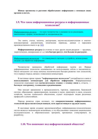 Живые организмы и растения обрабатывают информацию с помощью своих
органов и систем.
1.9. Что такое информационные ресурсы и информационные
технологии?
Информационные ресурсы — это идеи человечества и указания по их реализации,
накопленные в форме, позволяющей их воспроизводство.
Это книги, статьи, патенты, диссертации, научно-исследовательская и опытно-
конструкторская документация, технические переводы, данные о передовом
производственном опыте и др. [42].
Информационные ресурсы (в отличие от всех других видов ресурсов — трудовых,
энергетических, минеральных и т.д.) тем быстрее растут, чем больше их расходуют.
Информационная технология — это совокупность методов и устройств, используемых
людьми для обработки информации.
Человечество занималось обработкой информации тысячи лет. Первые
информационные технологии основывались на использовании счётов и письменности.
Около пятидесяти лет назад началось исключительно быстрое развитие этих технологий,
что в первую очередь связано с появлением компьютеров.
В настоящее время термин "информационная технология" употребляется в связи с
использованием компьютеров для обработки информации. Информационные
технологии охватывают всю вычислительную технику и технику связи и, отчасти, —
бытовую электронику, телевидение и радиовещание.
Они находят применение в промышленности, торговле, управлении, банковской
системе, образовании, здравоохранении, медицине и науке, транспорте и связи, сельском
хозяйстве, системе социального обеспечения, служат подспорьем людям различных
профессий и домохозяйкам.
Народы развитых стран осознают, что совершенствование информационных
технологий представляетсамую важную, хотя дорогостоящую и трудную задачу.
В настоящее время создание крупномасштабных информационно-технологических
систем является экономически возможным, и это обусловливает появление национальных
исследовательских и образовательных программ, призванных стимулировать их
разработку.
1.10. Что понимают под информатизацией общества?
 