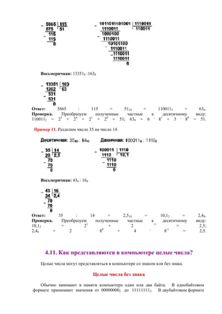 Восьмеричная: 133518 :1638
Ответ: 5865 : 115 = 5110 = 1100112 = 638.
Проверка. Преобразуем полученные частные к десятичному виду:
1100112 = 25
+ 24
+ 21
+ 20
= 51; 638 = 6 .
81
+ 3 .
80
= 51.
Пример 11. Разделим число 35 на число 14.
Восьмеричная: 438 : 168
Ответ: 35 : 14 = 2,510 = 10,12 = 2,48.
Проверка. Преобразуем полученные частные к десятичному виду:
10,12 = 21
+ 2 -1
= 2,5;
2,48 = 2 .
80
+ 4 .
8-1
= 2,5.
4.11. Как представляются в компьютере целые числа?
Целые числа могут представляться в компьютере со знаком или без знака.
Целые числа без знака
Обычно занимают в памяти компьютера один или два байта. В однобайтовом
формате принимают значения от 000000002 до 111111112. В двубайтовом формате
 