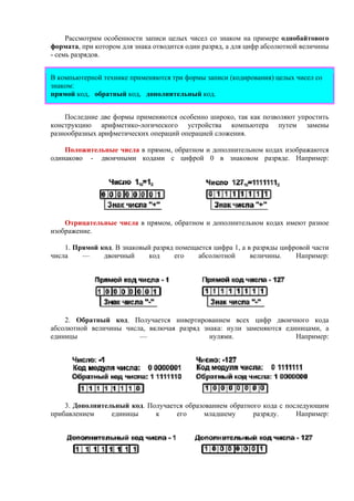 Рассмотрим особенности записи целых чисел со знаком на примере однобайтового
формата, при котором для знака отводится один разряд, а для цифр абсолютной величины
- семь разрядов.
В компьютерной технике применяются три формы записи (кодирования) целых чисел со
знаком:
прямой код, обратный код, дополнительный код.
Последние две формы применяются особенно широко, так как позволяют упростить
конструкцию арифметико-логического устройства компьютера путем замены
разнообразных арифметических операций операцией cложения.
Положительные числа в прямом, обратном и дополнительном кодах изображаются
одинаково - двоичными кодами с цифрой 0 в знаковом разряде. Например:
Отрицательные числа в прямом, обратном и дополнительном кодах имеют разное
изображение.
1. Прямой код. В знаковый разряд помещается цифра 1, а в разряды цифровой части
числа — двоичный код его абсолютной величины. Например:
2. Обратный код. Получается инвертированием всех цифр двоичного кода
абсолютной величины числа, включая разряд знака: нули заменяются единицами, а
единицы — нулями. Например:
3. Дополнительный код. Получается образованием обратного кода с последующим
прибавлением единицы к его младшему разряду. Например:
 