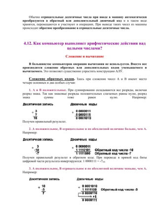 Обычно отрицательные десятичные числа при вводе в машину автоматически
преобразуются в обратный или дополнительный двоичный код и в таком виде
хранятся, перемещаются и участвуют в операциях. При выводе таких чисел из машины
происходит обратное преобразование в отрицательные десятичные числа.
4.12. Как компьютер выполняет арифметические действия над
целыми числами?
Сложение и вычитание
В большинстве компьютеров операция вычитания не используется. Вместо нее
производится сложение обратных или дополнительных кодов уменьшаемого и
вычитаемого. Это позволяет существенно упростить конструкцию АЛУ.
Сложение обратных кодов. Здесь при сложении чисел А и В имеют место
четыре основных и два особых случая:
1. А и В положительные. При суммировании складываются все разряды, включая
разряд знака. Так как знаковые разряды положительных слагаемых равны нулю, разряд
знака суммы тоже равен нулю. Например:
Получен правильный результат.
2. А положительное, B отрицательное и по абсолютной величине больше, чем А.
Например:
Получен правильный результат в обратном коде. При переводе в прямой код биты
цифровой части результата инвертируются: 1 0000111 = -710.
3. А положительное, B отрицательное и по абсолютной величине меньше, чем А.
Например:
 