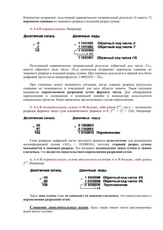 Компьютер исправляет полученный первоначально неправильный результат (6 вместо 7)
переносом единицы из знакового разряда в младший разряд суммы.
4. А и В отрицательные. Например:
Полученный первоначально неправильный результат (обратный код числа -1110
вместо обратного кода числа -1010) компьютер исправляет переносом единицы из
знакового разряда в младший разряд суммы. При переводе результата в прямой код биты
цифровой части числа инвертируются: 1 0001010 = -1010.
При сложении может возникнуть ситуация, когда старшие разряды результата
операции не помещаются в отведенной для него области памяти. Такая ситуация
называется переполнением разрядной сетки формата числа. Для обнаружения
переполнения и оповещения о возникшей ошибке в компьютере используются
специальные средства. Ниже приведены два возможных случая переполнения.
5. А и В положительные, сумма А+В больше, либо равна 2n-1
, где n — количество
разрядов формата чисел (для однобайтового формата n=8, 2n-1
= 27 = 128). Например:
Семи разрядов цифровой части числового формата недостаточно для размещения
восьмиразрядной суммы (16210 = 101000102), поэтому старший разряд суммы
оказывается в знаковом разряде. Это вызывает несовпадение знака суммы и знаков
слагаемых, что является свидетельством переполнения разрядной сетки.
6. А и В отрицательные, сумма абсолютных величин А и В больше, либо равна
2n-1
. Например:
Здесь знак суммы тоже не совпадает со знаками слагаемых, что свидетельствует о
переполнении разрядной сетки.
Сложение дополнительных кодов. Здесь также имеют место рассмотренные
выше шесть случаев:
 