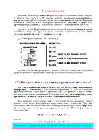 Умножение и деление
Во многих компьютерах умножение производится как последовательность сложений
и сдвигов. Для этого в АЛУ имеется регистр, называемый накапливающим
сумматором, который до начала выполнения операции содержит число ноль. В процессе
выполнения операции в нем поочередно размещаются множимое и результаты
промежуточных сложений, а по завершении операции — окончательный результат.
Другой регистр АЛУ, участвующий в выполнении этой операции, вначале содержит
множитель. Затем по мере выполнения сложений содержащееся в нем число
уменьшается, пока не достигнет нулевого значения.
Для иллюстрации умножим 1100112 на 1011012.
Деление для компьютера является трудной операцией. Обычно оно реализуется
путем многократного прибавления к делимому дополнительного кода делителя.
4.13. Как представляются в компьютере вещественные числа?
Система вещественных чисел в математических вычислениях предполагается
непрерывной и бесконечной, т.е. не имеющей ограничений на диапазон и точность
представления чисел. Однако в компьютерах числа хранятся в регистрах и ячейках памяти
с ограниченным количеством разрядов. В следствие этого система вещественных чисел,
представимых в машине, является дискретной (прерывной) и конечной.
При написании вещественных чисел в программах вместо привычной запятой
принято ставить точку. Для отображения вещественных чисел, которые могут быть как
очень маленькими, так и очень большими, используется форма записи чисел с порядком
основания системы счисления. Например, десятичное число 1.25 в этой форме можно
представить так:
1.25 .
100
= 0.125 .
101
= 0.0125 .
102
= ...
или так:
12.5 .
10-1
= 125.0 .
10-2
= 1250.0 .
10-3
= ... .
Любое число N в системе счисления с основанием q можно записать в виде N = M .
qp
, где
 