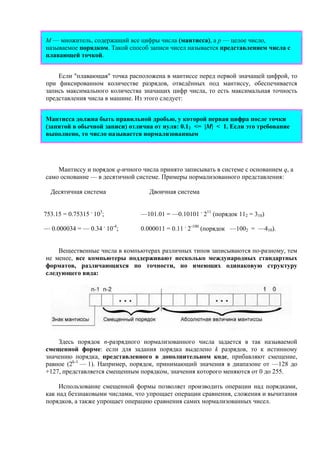 M — множитель, содержащий все цифры числа (мантисса), а p — целое число,
называемое порядком. Такой способ записи чисел называется представлением числа с
плавающей точкой.
Если "плавающая" точка расположена в мантиссе перед первой значащей цифрой, то
при фиксированном количестве разрядов, отведённых под мантиссу, обеспечивается
запись максимального количества значащих цифр числа, то есть максимальная точность
представления числа в машине. Из этого следует:
Мантисса должна быть правильной дробью, у которой первая цифра после точки
(запятой в обычной записи) отлична от нуля: 0.12 <= |M| < 1. Если это требование
выполнено, то число называется нормализованным
Мантиссу и порядок q-ичного числа принято записывать в системе с основанием q, а
само основание — в десятичной системе. Примеры нормализованного представления:
Десятичная система Двоичная система
753.15 = 0.75315 .
103
; —101.01 = —0.10101 .
211
(порядок 112 = 310)
— 0.000034 = — 0.34 .
10-4
; 0.000011 = 0.11 .
2-100
(порядок —1002 = —410).
Вещественные числа в компьютерах различных типов записываются по-разному, тем
не менее, все компьютеры поддерживают несколько международных стандартных
форматов, различающихся по точности, но имеющих одинаковую структуру
следующего вида:
Здесь порядок n-разрядного нормализованного числа задается в так называемой
смещенной форме: если для задания порядка выделено k разрядов, то к истинному
значению порядка, представленного в дополнительном коде, прибавляют смещение,
равное (2k-1
— 1). Например, порядок, принимающий значения в диапазоне от —128 до
+127, представляется смещенным порядком, значения которого меняются от 0 до 255.
Использование смещенной формы позволяет производить операции над порядками,
как над беззнаковыми числами, что упрощает операции сравнения, сложения и вычитания
порядков, а также упрощает операцию сравнения самих нормализованных чисел.
 