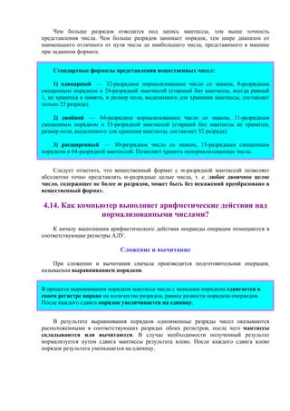 Чем больше разрядов отводится под запись мантиссы, тем выше точность
представления числа. Чем больше разрядов занимает порядок, тем шире диапазон от
наименьшего отличного от нуля числа до наибольшего числа, представимого в машине
при заданном формате.
Стандартные форматы представления вещественных чисел:
1) одинарный — 32-разрядное нормализованное число со знаком, 8-разрядным
смещенным порядком и 24-разрядной мантиссой (старший бит мантиссы, всегда равный
1, не хранится в памяти, и размер поля, выделенного для хранения мантиссы, составляет
только 23 разряда).
2) двойной — 64-разрядное нормализованное число со знаком, 11-разрядным
смещенным порядком и 53-разрядной мантиссой (старший бит мантиссы не хранится,
размер поля, выделенного для хранения мантиссы, составляет 52 разряда).
3) расширенный — 80-разрядное число со знаком, 15-разрядным смещенным
порядком и 64-разрядной мантиссой. Позволяет хранить ненормализованные числа.
Следует отметить, что вещественный формат с m-разрядной мантиссой позволяет
абсолютно точно представлять m-разрядные целые числа, т. е. любое двоичное целое
число, содержащее не более m разрядов, может быть без искажений преобразовано в
вещественный формат.
4.14. Как компьютер выполняет арифметические действия над
нормализованными числами?
К началу выполнения арифметического действия операнды операции помещаются в
соответствующие регистры АЛУ.
Сложение и вычитание
При сложении и вычитании сначала производится подготовительная операция,
называемая выравниванием порядков.
В процессе выравнивания порядков мантисса числа с меньшим порядком сдвигается в
своем регистре вправо на количество разрядов, равное разности порядков операндов.
После каждого сдвига порядок увеличивается на единицу.
В результате выравнивания порядков одноименные разряды чисел оказываются
расположенными в соответствующих разрядах обоих регистров, после чего мантиссы
складываются или вычитаются. В случае необходимости полученный результат
нормализуется путем сдвига мантиссы результата влево. После каждого сдвига влево
порядок результата уменьшается на единицу.
 