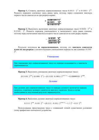 Пример 1. Сложить двоичные нормализованные числа 0.10111 .
2-1
и 0.11011 .
210
.
Разность порядков слагаемых здесь равна трем, поэтому перед сложением мантисса
первого числа сдвигается на три разряда вправо:
Пример 2. Выполнить вычитание двоичных нормализованных чисел 0.10101 .
210
и
0.11101 .
21
. Разность порядков уменьшаемого и вычитаемого здесь равна единице,
поэтому перед вычитанием мантисса второго числа сдвигается на один разряд вправо:
Результат получился не нормализованным, поэтому его мантисса сдвигается
влево на два разряда с соответствующим уменьшением порядка на две единицы: 0.1101 .
20
.
Умножение
При умножении двух нормализованных чисел их порядки складываются, а мантиссы
перемножаются.
Пример 3. Выполнить умножение двоичных нормализованных чисел:
(0.11101 .
2101
) .
(0.1001 .
211
) = (0.11101 .
0.1001) .
2(101+11)
= 0.100000101 .
21000
.
Деление
При делении двух нормализованных чисел из порядка делимого вычитается порядок
делителя, а мантисса делимого делится на мантиссу делителя. Затем в случае
необходимости полученный результат нормализуется.
Пример 4. Выполнить деление двоичных нормализованных чисел:
0.1111 .
2100
: 0.101 .
211
= (0.1111 : 0.101) .
2(100-11)
= 1.1 .
21
= 0.11 .
210
.
Использование представления чисел с плавающей точкой существенно усложняет
схему арифметико-логического устройства.
 