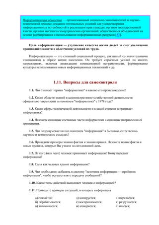 Информатизация общества — организованный социально-экономический и научно-
технический процесс создания оптимальных условий для удовлетворения
информационных потребностей и реализации прав граждан, органов государственной
власти, органов местного самоуправления организаций, общественных объединений на
основе формирования и использования информационных ресурсов [53].
Цель информатизации — улучшение качества жизни людей за счет увеличения
производительности и облегчения условий их труда.
Информатизация — это сложный социальный процесс, связанный со значительными
изменениями в образе жизни населения. Он требует серьёзных усилий на многих
направлениях, включая ликвидацию компьютерной неграмотности, формирование
культуры использования новых информационных технологий и др.
1.11. Вопросы для самоконтроля
1.1. Что означает термин "информатика" и каково его происхождение?
1.2. Какие области знаний и административно-хозяйственной деятельности
официально закреплены за понятием "информатика" с 1978 года?
1.3. Какие сферы человеческой деятельности и в какой степени затрагивает
информатика?
1.4. Назовите основные составные части информатики и основные направления её
применения.
1.5. Что подразумевается под понятием "информация" в бытовом, естественно-
научном и техническом смыслах?
1.6. Приведите примеры знания фактов и знания правил. Назовите новые факты и
новые правила, которые Вы узнали за сегодняшний день.
1.7. От кого (или чего) человек принимает информацию? Кому передает
информацию?
1.8. Где и как человек хранит информацию?
1.9. Что необходимо добавить в систему "источник информации — приёмник
информации", чтобы осуществлять передачу сообщений?
1.10. Какие типы действий выполняет человек с информацией?
1.11. Приведите примеры ситуаций, в которых информация
а) создаётся; д) копируется; и) передаётся;
б) обрабатывается; е) воспринимается; к) разрушается;
в) запоминается; ж) измеряется; л) ищется;
 