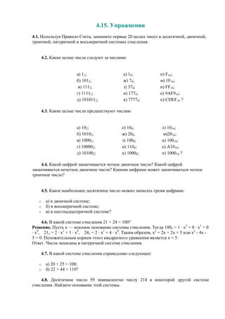 4.15. Упражнения
4.1. Используя Правило Счета, запишите первые 20 целых чисел в десятичной, двоичной,
троичной, пятеричной и восьмеричной системах счисления.
4.2. Какие целые числа следуют за числами:
а) 12; е) 18; п) F16;
б) 1012; ж) 78; м) 1F16;
в) 1112; з) 378; н) FF16;
г) 11112; и) 1778; о) 9AF916;
д) 1010112; к) 77778; п) CDEF16 ?
4.3. Какие целые числа предшествуют числам:
а) 102; е) 108; л) 1016;
б) 10102; ж) 208; м)2016;
в) 10002; з) 1008; н) 10016;
г) 100002; и) 1108; о) A1016;
д) 101002; к) 10008; п) 100016 ?
4.4. Какой цифрой заканчивается четное двоичное число? Какой цифрой
заканчивается нечетное двоичное число? Какими цифрами может заканчиваться четное
троичное число?
4.5. Какое наибольшее десятичное число можно записать тремя цифрами:
o а) в двоичной системе;
o б) в восьмеричной системе;
o в) в шестнадцатеричной системе?
4.6. В какой системе счисления 21 + 24 = 100?
Решение. Пусть x — искомое основание системы счисления. Тогда 100x = 1 · x2
+ 0 · x1
+ 0
· x0
, 21x = 2 · x1
+ 1 · x0
, 24x = 2 · x1
+ 4 · x0
. Таким образом, x2
= 2x + 2x + 5 или x2
- 4x -
5 = 0. Положительным корнем этого квадратного уравнения является x = 5.
Ответ. Числа записаны в пятеричной системе счисления.
4.7. В какой системе счисления справедливо следующее:
o а) 20 + 25 = 100;
o б) 22 + 44 = 110?
4.8. Десятичное число 59 эквивалентно числу 214 в некоторой другой системе
счисления. Найдите основание этой системы.
 
