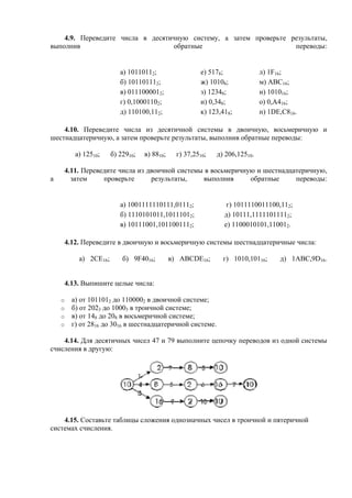 4.9. Переведите числа в десятичную систему, а затем проверьте результаты,
выполнив обратные переводы:
а) 10110112; е) 5178; л) 1F16;
б) 101101112; ж) 10108; м) ABC16;
в) 0111000012; з) 12348; н) 101016;
г) 0,10001102; и) 0,348; о) 0,А416;
д) 110100,112; к) 123,418; п) 1DE,C816.
4.10. Переведите числа из десятичной системы в двоичную, восьмеричную и
шестнадцатеричную, а затем проверьте результаты, выполнив обратные переводы:
а) 12510; б) 22910; в) 8810; г) 37,2510; д) 206,12510.
4.11. Переведите числа из двоичной системы в восьмеричную и шестнадцатеричную,
а затем проверьте результаты, выполнив обратные переводы:
а) 1001111110111,01112; г) 1011110011100,112;
б) 1110101011,10111012; д) 10111,11111011112;
в) 10111001,1011001112; е) 1100010101,110012.
4.12. Переведите в двоичную и восьмеричную системы шестнадцатеричные числа:
а) 2СE16; б) 9F4016; в) ABCDE16; г) 1010,10116; д) 1ABC,9D16.
4.13. Выпишите целые числа:
o а) от 1011012 до 1100002 в двоичной системе;
o б) от 2023 до 10003 в троичной системе;
o в) от 148 до 208 в восьмеричной системе;
o г) от 2816 до 3016 в шестнадцатеричной системе.
4.14. Для десятичных чисел 47 и 79 выполните цепочку переводов из одной системы
счисления в другую:
4.15. Составьте таблицы сложения однозначных чисел в троичной и пятеричной
системах счисления.
 