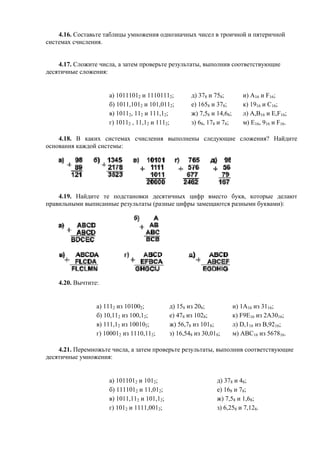 4.16. Составьте таблицы умножения однозначных чисел в троичной и пятеричной
системах счисления.
4.17. Сложите числа, а затем проверьте результаты, выполнив соответствующие
десятичные сложения:
а) 10111012 и 11101112; д) 378 и 758; и) A16 и F16;
б) 1011,1012 и 101,0112; е) 1658 и 378; к) 1916 и C16;
в) 10112, 112 и 111,12; ж) 7,58 и 14,68; л) A,B16 и E,F16;
г) 10112 , 11,12 и 1112; з) 68, 178 и 78; м) E16, 916 и F16.
4.18. В каких системах счисления выполнены следующие сложения? Найдите
основания каждой системы:
4.19. Найдите те подстановки десятичных цифр вместо букв, которые делают
правильными выписанные результаты (разные цифры замещаются разными буквами):
4.20. Вычтите:
а) 1112 из 101002; д) 158 из 208; и) 1А16 из 3116;
б) 10,112 из 100,12; е) 478 из 1028; к) F9E16 из 2А3016;
в) 111,12 из 100102; ж) 56,78 из 1018; л) D,116 из B,9216;
г) 100012 из 1110,112; з) 16,548 из 30,018; м) ABC16 из 567816.
4.21. Перемножьте числа, а затем проверьте результаты, выполнив соответствующие
десятичные умножения:
а) 1011012 и 1012; д) 378 и 48;
б) 1111012 и 11,012; е) 168 и 78;
в) 1011,112 и 101,12; ж) 7,58 и 1,68;
г) 1012 и 1111,0012; з) 6,258 и 7,128.
 