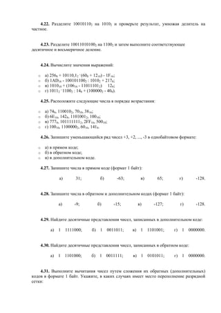 4.22. Разделите 100101102 на 10102 и проверьте результат, умножая делитель на
частное.
4.23. Разделите 100110101002 на 11002 и затем выполните соответствующее
десятичное и восьмеричное деление.
4.24. Вычислите значения выражений:
o а) 2568 + 10110,12
.
(608 + 1210) - 1F16;
o б) 1AD16 - 1001011002 : 10102 + 2178;
o в) 101010 + (10616 - 110111012) 128;
o г) 10112
.
11002 : 148 + (1000002 - 408).
4.25. Расположите следующие числа в порядке возрастания:
o а) 748, 1100102, 7010, 3816;
o б) 6E16, 1428, 11010012, 10010;
o в) 7778, 1011111112, 2FF16, 50010;
o г) 10010, 11000002, 6016, 1418.
4.26. Запишите уменьшающийся ряд чисел +3, +2, ..., -3 в однобайтовом формате:
o а) в прямом коде;
o б) в обратном коде;
o в) в дополнительном коде.
4.27. Запишите числа в прямом коде (формат 1 байт):
а) 31; б) -63; в) 65; г) -128.
4.28. Запишите числа в обратном и дополнительном кодах (формат 1 байт):
а) -9; б) -15; в) -127; г) -128.
4.29. Найдите десятичные представления чисел, записанных в дополнительном коде:
а) 1 1111000; б) 1 0011011; в) 1 1101001; г) 1 0000000.
4.30. Найдите десятичные представления чисел, записанных в обратном коде:
а) 1 1101000; б) 1 0011111; в) 1 0101011; г) 1 0000000.
4.31. Выполните вычитания чисел путем сложения их обратных (дополнительных)
кодов в формате 1 байт. Укажите, в каких случаях имеет место переполнение разрядной
сетки:
 