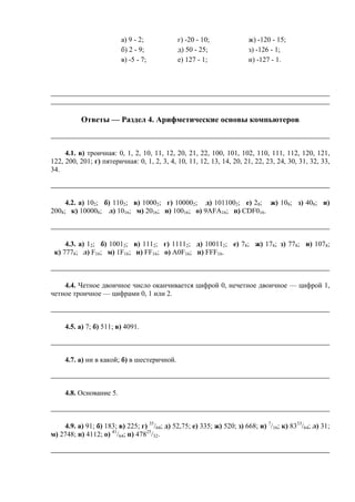 а) 9 - 2; г) -20 - 10; ж) -120 - 15;
б) 2 - 9; д) 50 - 25; з) -126 - 1;
в) -5 - 7; е) 127 - 1; и) -127 - 1.
Ответы — Раздел 4. Арифметические основы компьютеров
4.1. в) троичная: 0, 1, 2, 10, 11, 12, 20, 21, 22, 100, 101, 102, 110, 111, 112, 120, 121,
122, 200, 201; г) пятеричная: 0, 1, 2, 3, 4, 10, 11, 12, 13, 14, 20, 21, 22, 23, 24, 30, 31, 32, 33,
34.
4.2. а) 102; б) 1102; в) 10002; г) 100002; д) 1011002; е) 28; ж) 108; з) 408; и)
2008; к) 100008; л) 1016; м) 2016; н) 10016; о) 9AFA16; п) CDF016.
4.3. а) 12; б) 10012; в) 1112; г) 11112; д) 100112; е) 78; ж) 178; з) 778; и) 1078;
к) 7778; л) F16; м) 1F16; н) FF16; о) A0F16; п) FFF16.
4.4. Четное двоичное число оканчивается цифрой 0, нечетное двоичное — цифрой 1,
четное троичное — цифрами 0, 1 или 2.
4.5. а) 7; б) 511; в) 4091.
4.7. а) ни в какой; б) в шестеричной.
4.8. Основание 5.
4.9. а) 91; б) 183; в) 225; г) 35
/64; д) 52,75; е) 335; ж) 520; з) 668; и) 7
/16; к) 8333
/64; л) 31;
м) 2748; н) 4112; о) 41
/64; п) 47825
/32.
 