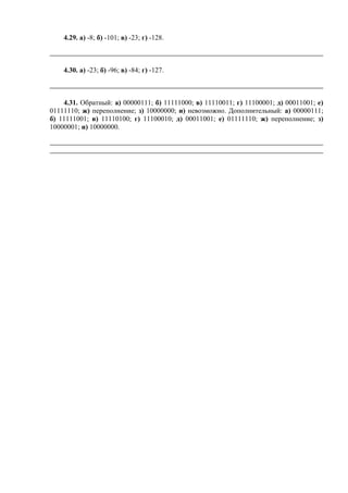 4.29. а) -8; б) -101; в) -23; г) -128.
4.30. а) -23; б) -96; в) -84; г) -127.
4.31. Обратный: а) 00000111; б) 11111000; в) 11110011; г) 11100001; д) 00011001; е)
01111110; ж) переполнение; з) 10000000; и) невозможно. Дополнительный: а) 00000111;
б) 11111001; в) 11110100; г) 11100010; д) 00011001; е) 01111110; ж) переполнение; з)
10000001; и) 10000000.
 