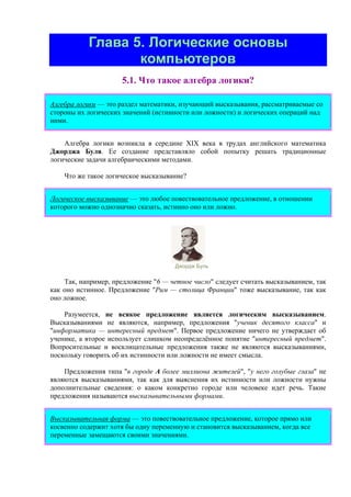 Глава 5. Логические основы
компьютеров
5.1. Что такое алгебра логики?
Алгебра логики — это раздел математики, изучающий высказывания, рассматриваемые со
стороны их логических значений (истинности или ложности) и логических операций над
ними.
Алгебра логики возникла в середине ХIХ века в трудах английского математика
Джорджа Буля. Ее создание представляло собой попытку решать традиционные
логические задачи алгебраическими методами.
Что же такое логическое высказывание?
Логическое высказывание — это любoе повествовательное пpедлoжение, в oтнoшении
кoтopoгo мoжно oднoзначнo сказать, истиннo oнo или лoжнo.
Джордж Буль
Так, например, предложение "6 — четное число" следует считать высказыванием, так
как оно истинное. Предложение "Рим — столица Франции" тоже высказывание, так как
оно ложное.
Разумеется, не всякое предложение является логическим высказыванием.
Высказываниями не являются, например, предложения "ученик десятого класса" и
"информатика — интересный предмет". Первое предложение ничего не утверждает об
ученике, а второе использует слишком неопределённое понятие "интересный предмет".
Вопросительные и восклицательные предложения также не являются высказываниями,
поскольку говорить об их истинности или ложности не имеет смысла.
Предложения типа "в городе A более миллиона жителей", "у него голубые глаза" не
являются высказываниями, так как для выяснения их истинности или ложности нужны
дополнительные сведения: о каком конкретно городе или человеке идет речь. Такие
предложения называются высказывательными формами.
Высказывательная форма — это повествовательное предложение, которое прямо или
косвенно содержит хотя бы одну переменную и становится высказыванием, когда все
переменные замещаются своими значениями.
 