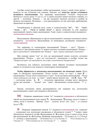 Алгебра логики рассматривает любое высказывание только с одной точки зрения —
является ли оно истинным или ложным. Заметим, что зачастую трудно установить
истинность высказывания. Так, например, высказывание "площадь поверхности
Индийского океана равна 75 млн кв. км" в одной ситуации можно посчитать ложным, а в
другой — истинным. Ложным — так как указанное значение неточное и вообще не
является постоянным. Истинным — если рассматривать его как некоторое приближение,
приемлемое на практике.
Употребляемые в обычной речи слова и словосочетания "не", "и", "или",
"если... , то", "тогда и только тогда" и другие позволяют из уже заданных
высказываний строить новые высказывания. Такие слова и словосочетания называются
логическими связками.
Bысказывания, образованные из других высказываний с помощью логических связок,
называются составными. Высказывания, не являющиеся составными, называются
элементарными.
Так, например, из элементарных высказываний "Петров — врач", "Петров —
шахматист" при помощи связки "и" можно получить составное высказывание "Петров —
врач и шахматист", понимаемое как "Петров — врач, хорошо играющий в шахматы".
При помощи связки "или" из этих же высказываний можно получить составное
высказывание "Петров — врач или шахматист", понимаемое в алгебре логики как
"Петров или врач, или шахматист, или и врач и шахматист одновременно".
Истинность или ложность получаемых таким образом составных высказываний
зависит от истинности или ложности элементарных высказываний.
Чтобы обращаться к логическим высказываниям, им назначают имена. Пусть
через А обозначено высказывание "Тимур поедет летом на море", а через В —
высказывание "Тимур летом отправится в горы". Тогда составное высказывание "Тимур
летом побывает и на море, и в горах" можно кратко записать как А и В. Здесь "и"
— логическая связка, А, В — логические переменные, которые мoгут принимать
только два значения — "истина" или "ложь", обозначаемые, соответственно, "1" и
"0".
Каждая логическая связка рассматривается как операция над логическими
высказываниями и имеет свое название и обозначение:
НЕ Операция, выражаемая словом "не", называется отрицанием и обозначается
чертой над высказыванием (или знаком ). Высказывание истинно, когда A ложно, и
ложно, когда A истинно. Пример. "Луна — спутник Земли" (А); "Луна — не спутник
Земли" ( ).
И Операция, выражаемая связкой "и", называется конъюнкцией (лат. conjunctio
— соединение) или логическим умножением и обозначается точкой " .
" (может также
обозначаться знаками или &). Высказывание А .
В истинно тогда и только тогда, когда
оба высказывания А и В истинны. Например, высказывание "10 делится на 2 и 5 больше
3" истинно, а высказывания "10 делится на 2 и 5 не больше 3", "10 не делится на 2 и
5 больше 3", "10 не делится на 2 и 5 не больше 3" — ложны.
 