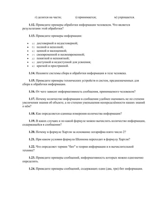 г) делится на части; з) принимается; м) упрощается.
1.12. Приведите примеры обработки информации человеком. Что является
результатами этой обработки?
1.13. Приведите примеры информации:
• а) достоверной и недостоверной;
• б) полной и неполной;
• в) ценной и малоценной;
• г) своевременной и несвоевременной;
• д) понятной и непонятной;
• е) доступной и недоступной для усвоения;
• ж) краткой и пространной.
1.14. Назовите системы сбора и обработки информации в теле человека.
1.15. Приведите примеры технических устройств и систем, предназначенных для
сбора и обработки информации.
1.16. От чего зависит информативность сообщения, принимаемого человеком?
1.17. Почему количество информации в сообщении удобнее оценивать не по степени
увеличения знания об объекте, а по степени уменьшения неопределённости наших знаний
о нём?
1.18. Как определяется единица измерения количества информации?
1.19. В каких случаях и по какой формуле можно вычислить количество информации,
содержащейся в сообщении?
1.20. Почему в формуле Хартли за основание логарифма взято число 2?
1.21. При каком условии формула Шеннона переходит в формулу Хартли?
1.22. Что определяет термин "бит" в теории информации и в вычислительной
технике?
1.23. Приведите примеры сообщений, информативность которых можно однозначно
определить.
1.24. Приведите примеры сообщений, содержащих один (два, три) бит информации.
 