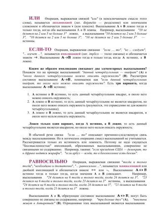 ИЛИ Операция, выражаемая связкой "или" (в неисключающем смысле этого
слова), называется дизъюнкцией (лат. disjunctio — разделение) или логическим
сложением и обозначается знаком v (или плюсом). Высказывание А v В ложно тогда и
только тогда, когда оба высказывания А и В ложны. Например, высказывание "10 не
делится на 2 или 5 не больше 3" ложно, а высказывания "10 делится на 2 или 5 больше
3", "10 делится на 2 или 5 не больше 3", "10 не делится на 2 или 5 больше 3" —
истинны.
ЕСЛИ-ТО Операция, выражаемая связками "если ..., то", "из ... следует",
"... влечет ...", называется импликацией (лат. implico — тесно связаны) и обозначается
знаком . Высказывание ложно тогда и только тогда, когда А истинно, а В
ложно.
Каким же образом импликация связывает два элементарных высказывания?
Покажем это на примере высказываний: "данный четырёхугольник — квадрат" (А) и
"около данного четырёхугольника можно описать окружность" (В). Рассмотрим
составное высказывание , понимаемое как "если данный четырёхугольник
квадрат, то около него можно описать окружность". Есть три варианта, когда
высказывание истинно:
1. А истинно и В истинно, то есть данный четырёхугольник квадрат, и около него
можно описать окружность;
2. А ложно и В истинно, то есть данный четырёхугольник не является квадратом, но
около него можно описать окружность (разумеется, это справедливо не для всякого
четырёхугольника);
3. A ложно и B ложно, то есть данный четырёхугольник не является квадратом, и
около него нельзя описать окружность.
Ложен только один вариант, когда А истинно, а В ложно, то есть данный
четырёхугольник является квадратом, но около него нельзя описать окружность.
В обычной речи связка "если ..., то" описывает причинно-следственную связь
между высказываниями. Но в логических операциях смысл высказываний не учитывается.
Рассматривается только их истинность или ложность. Поэтому не надо смущаться
"бессмысленностью" импликаций, образованных высказываниями, совершенно не
связанными по содержанию. Например, такими: "если президент США — демократ, то
в Африке водятся жирафы", "если арбуз — ягода, то в бензоколонке есть бензин".
РАВНОСИЛЬНО Операция, выражаемая связками "тогда и только
тогда", "необходимо и достаточно", "... равносильно ...", называется эквиваленцией или
двойной импликацией и обозначается знаком или ~. Высказывание
истинно тогда и только тогда, когда значения А и В совпадают. Например,
высказывания "24 делится на 6 тогда и только тогда, когда 24 делится на 3", "23
делится на 6 тогда и только тогда, когда 23 делится на 3" истинны, а высказывания
"24 делится на 6 тогда и только тогда, когда 24 делится на 5", "21 делится на 6 тогда
и только тогда, когда 21 делится на 3" ложны.
Высказывания А и В, образующие составное высказывание , могут быть
совершенно не связаны по содержанию, например: "три больше двух" (А), "пингвины
живут в Антарктиде" (В). Отрицаниями этих высказываний являются высказывания
 
